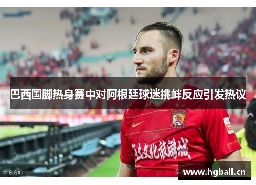 巴西国脚热身赛中对阿根廷球迷挑衅反应引发热议