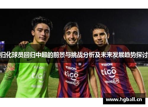 归化球员回归中超的前景与挑战分析及未来发展趋势探讨